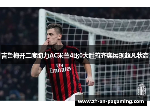 吉鲁梅开二度助力AC米兰4比0大胜拉齐奥展现超凡状态 吉鲁梅开二度助力AC米兰4比0大胜拉齐奥展现超凡状态
