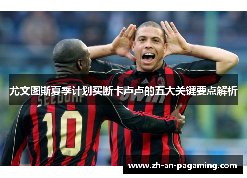 尤文图斯夏季计划买断卡卢卢的五大关键要点解析 尤文图斯夏季计划买断卡卢卢的五大关键要点解析