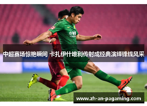 中超赛场惊艳瞬间 卡扎伊什维利传射成经典演绎锋线风采 中超赛场惊艳瞬间 卡扎伊什维利传射成经典演绎锋线风采
