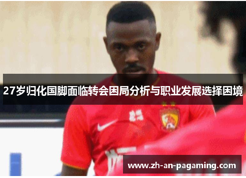 27岁归化国脚面临转会困局分析与职业发展选择困境