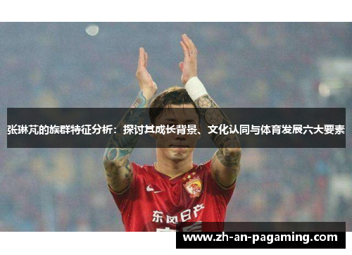 张琳芃的族群特征分析：探讨其成长背景、文化认同与体育发展六大要素
