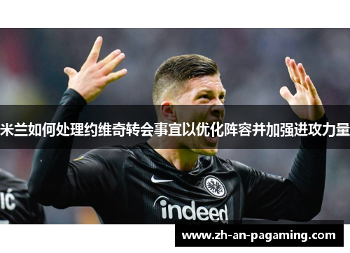 米兰如何处理约维奇转会事宜以优化阵容并加强进攻力量