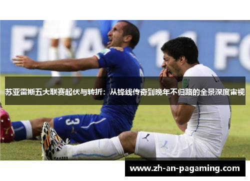 苏亚雷斯五大联赛起伏与转折:从锋线传奇到晚年不归路的全景深度审视 苏亚雷斯五大联赛起伏与转折:从锋线传奇到晚年不归路的全景深度审视