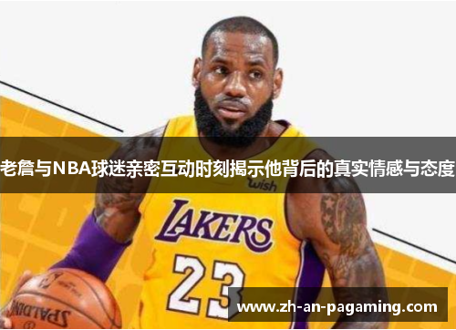 老詹与NBA球迷亲密互动时刻揭示他背后的真实情感与态度