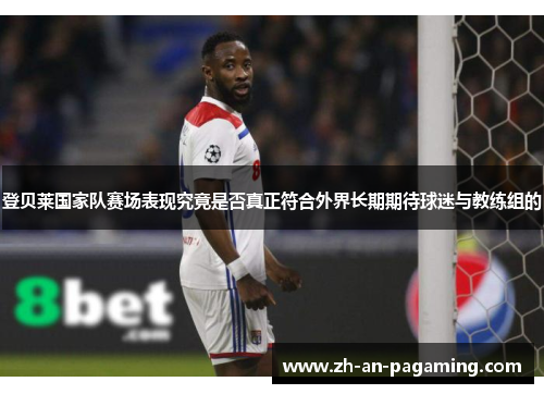 登贝莱国家队赛场表现究竟是否真正符合外界长期期待球迷与教练组的